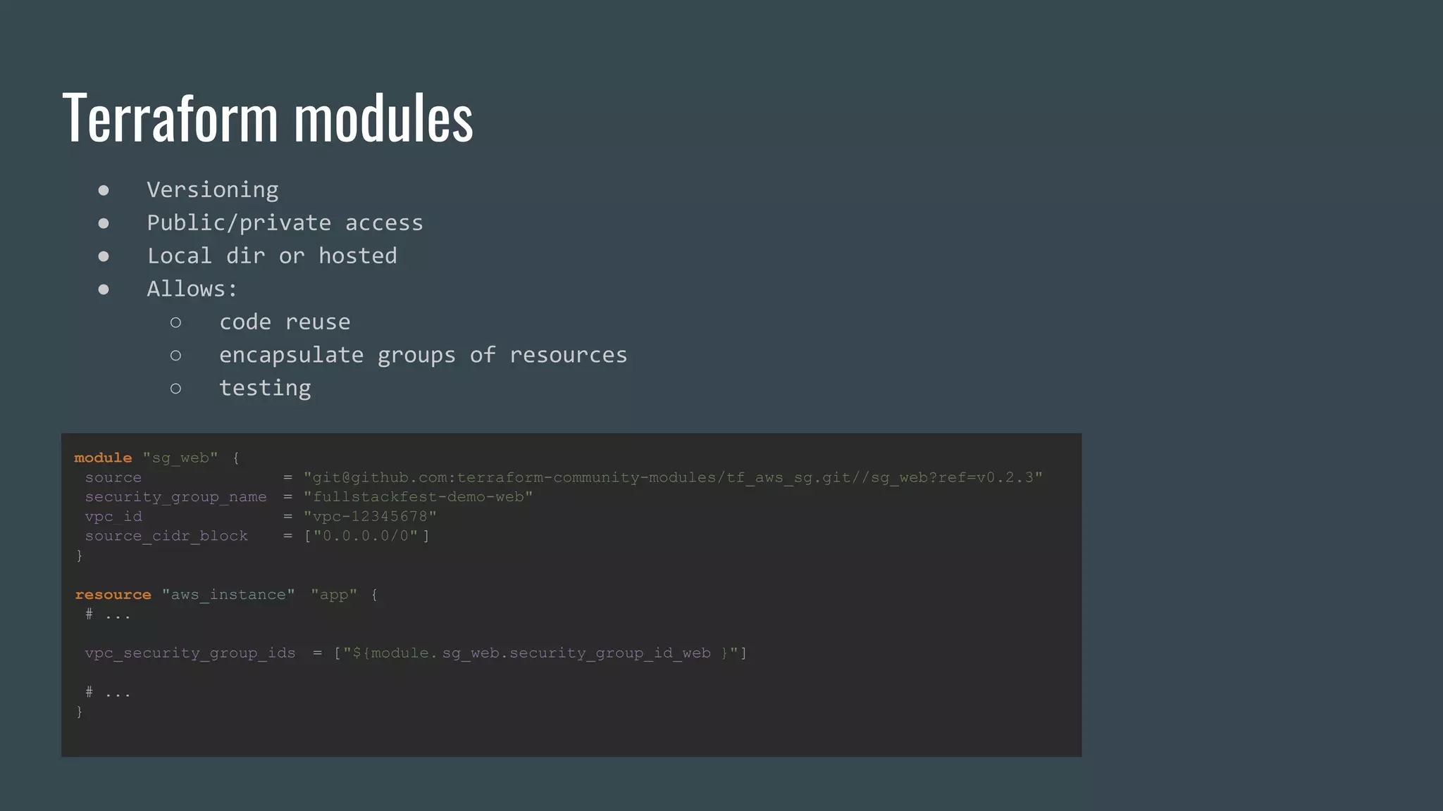 module "sg_web" {
source = "git@github.com:terraform-community-modules/tf_aws_sg.git//sg_web?ref=v0.2.3"
security_group_name = "fullstackfest-demo-web"
vpc_id = "vpc-12345678"
source_cidr_block = ["0.0.0.0/0" ]
}
resource "aws_instance" "app" {
# ...
vpc_security_group_ids = ["${module. sg_web.security_group_id_web }"]
# ...
}
Terraform modules
● Versioning
● Public/private access
● Local dir or hosted
● Allows:
○ code reuse
○ encapsulate groups of resources
○ testing
 