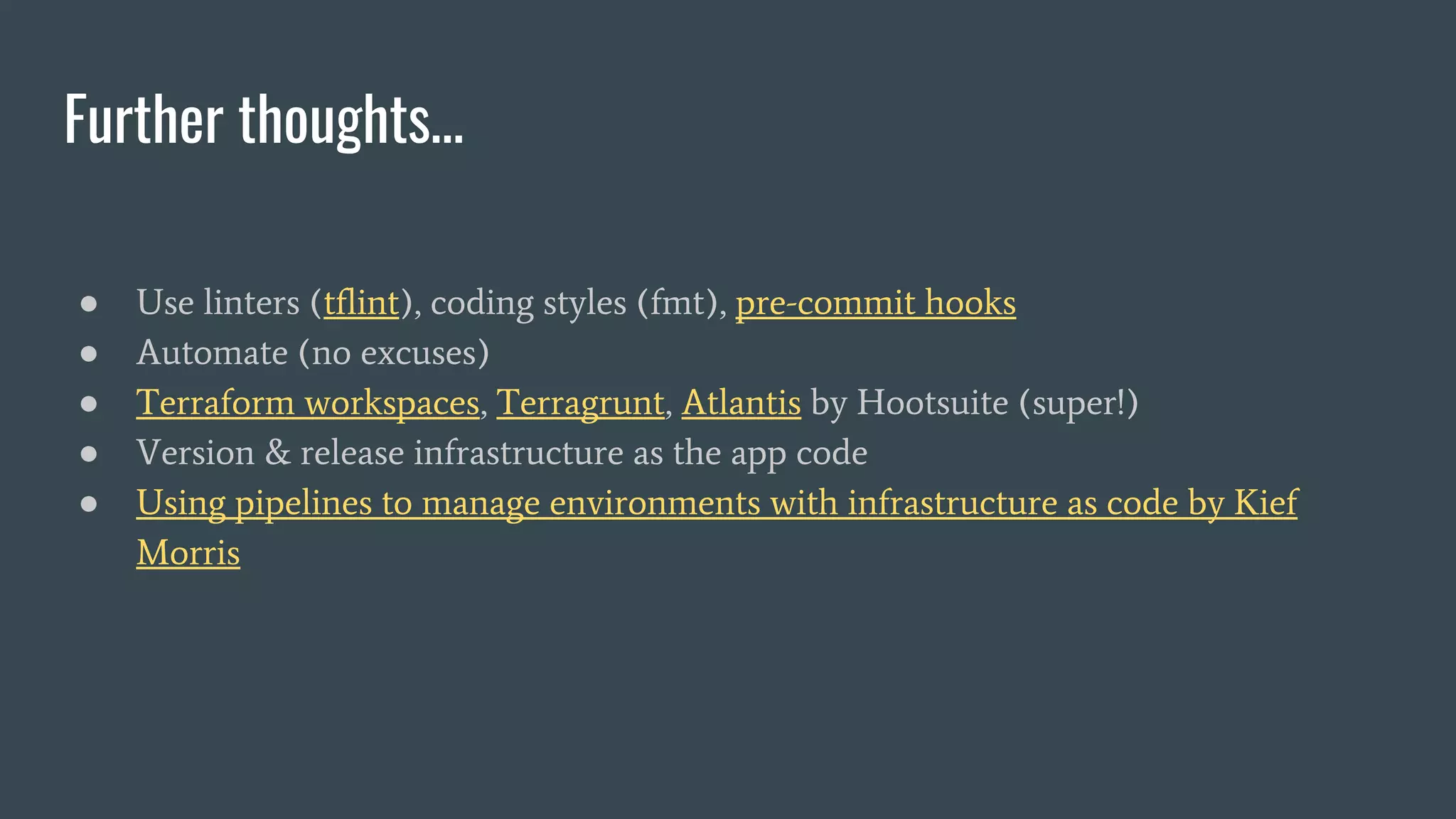Further thoughts…
● Use linters (tflint), coding styles (fmt), pre-commit hooks
● Automate (no excuses)
● Terraform workspaces, Terragrunt, Atlantis by Hootsuite (super!)
● Version & release infrastructure as the app code
● Using pipelines to manage environments with infrastructure as code by Kief
Morris
 