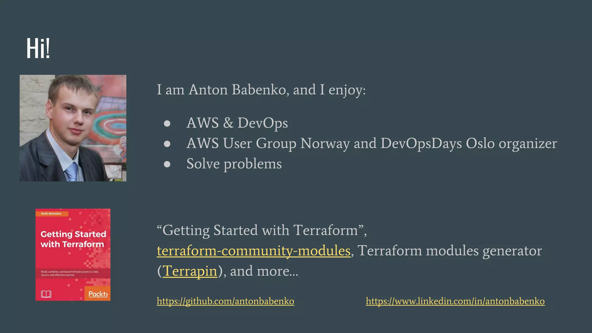 Hi!
I am Anton Babenko, and I enjoy:
● AWS & DevOps
● AWS User Group Norway and DevOpsDays Oslo organizer
● Solve problems
“Getting Started with Terraform”,
terraform-community-modules, Terraform modules generator
(Terrapin), and more…
https://github.com/antonbabenko https://www.linkedin.com/in/antonbabenko
 