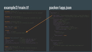 example2/main.tf
variable "subnet_id" {
description = "ID of subnet where resources will be created"
}
variable "security_groups" {
description = "ID of security group EC2 instance will use"
}
variable "instance_type" {
description = "Type of EC2 instance to launch"
}
data "aws_ami" "app" {
most_recent = true
filter {
name = "name"
values = ["fullstackfest-demo-*" ]
}
}
resource "aws_instance" "app" {
ami = "${data. aws_ami.app.id}"
instance_type = "${var.instance_type }"
subnet_id = "${var.subnet_id }"
vpc_security_group_ids = ["${var.security_groups }"]
}
output "app_public_ip" {
description = "Public IP of EC2 instance running an
application"
value = "${aws_instance .app.public_ip }"
}
packer/app.json
{
"builders" : [
{
"ami_name" : "fullstackfest-demo-{{uuid | clean_ami_name}}" ,
"ami_description" : "FullStackFest demo AMI based on Amazon
Linux",
"instance_type" : "t2.micro" ,
"region" : "eu-west-1" ,
"type": "amazon-ebs" ,
"ssh_username" : "ec2-user" ,
"source_ami_filter" : {
"filters" : {
"virtualization-type" : "hvm",
"name": "amzn-ami-hvm-*-x86_64-gp2" ,
"root-device-type" : "ebs"
},
"owners" : [
"137112412989"
],
"most_recent" : true
}
}
],
"provisioners" : [
{
"type": "shell",
"inline" : [
"# Install nginx, copy index.html into web-root"
]
}
]
}
 