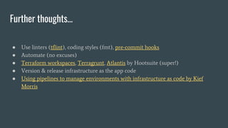 Further thoughts…
● Use linters (tflint), coding styles (fmt), pre-commit hooks
● Automate (no excuses)
● Terraform workspaces, Terragrunt, Atlantis by Hootsuite (super!)
● Version & release infrastructure as the app code
● Using pipelines to manage environments with infrastructure as code by Kief
Morris
 