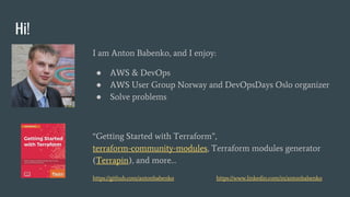 Hi!
I am Anton Babenko, and I enjoy:
● AWS & DevOps
● AWS User Group Norway and DevOpsDays Oslo organizer
● Solve problems
“Getting Started with Terraform”,
terraform-community-modules, Terraform modules generator
(Terrapin), and more…
https://github.com/antonbabenko https://www.linkedin.com/in/antonbabenko
 