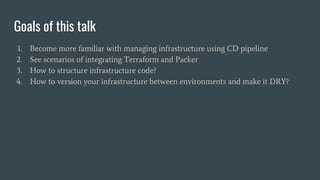 1. Become more familiar with managing infrastructure using CD pipeline
2. See scenarios of integrating Terraform and Packer
3. How to structure infrastructure code?
4. How to version your infrastructure between environments and make it DRY?
Goals of this talk
 