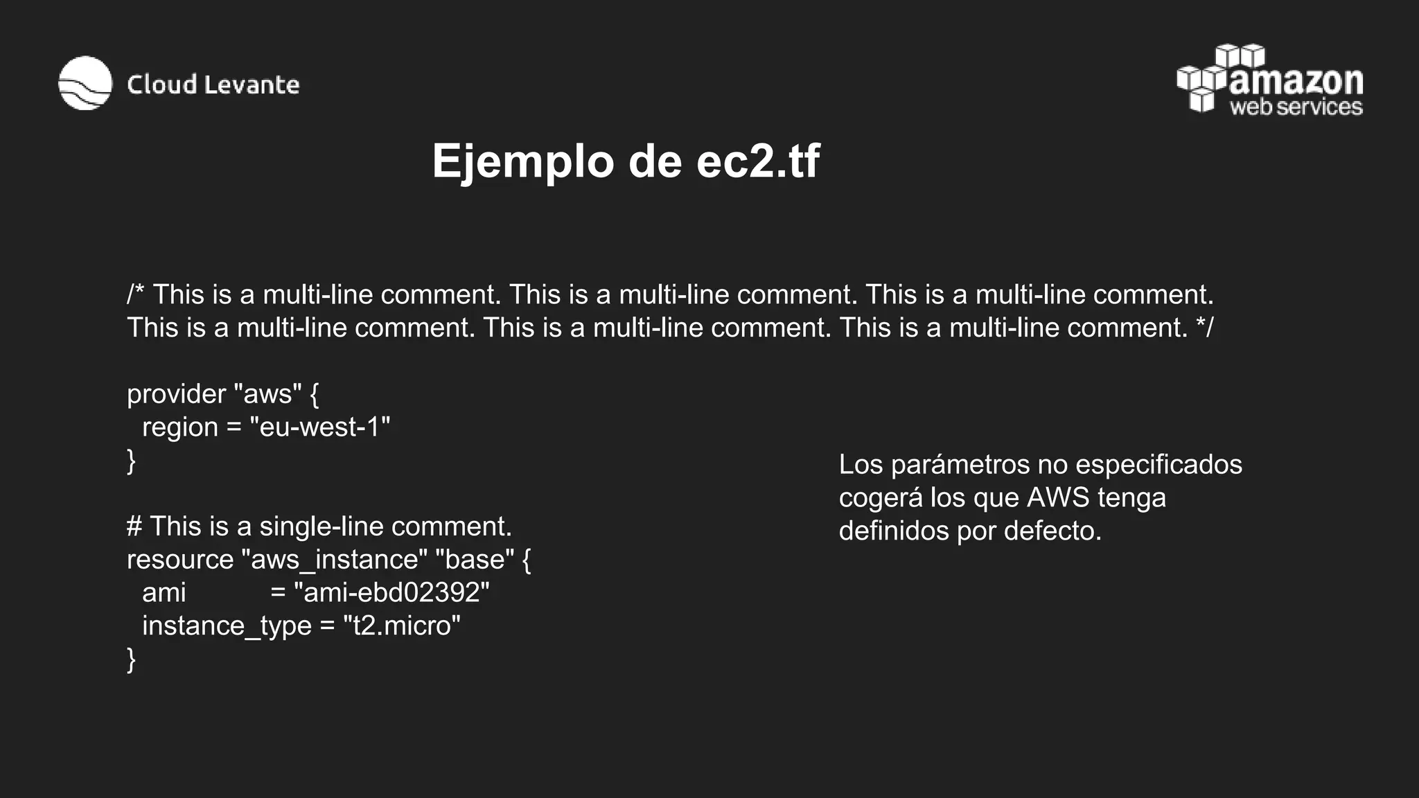 /* This is a multi-line comment. This is a multi-line comment. This is a multi-line comment.
This is a multi-line comment. This is a multi-line comment. This is a multi-line comment. */
provider "aws" {
region = "eu-west-1"
}
# This is a single-line comment.
resource "aws_instance" "base" {
ami = "ami-ebd02392"
instance_type = "t2.micro"
}
Ejemplo de ec2.tf
Los parámetros no especificados
cogerá los que AWS tenga
definidos por defecto.
 