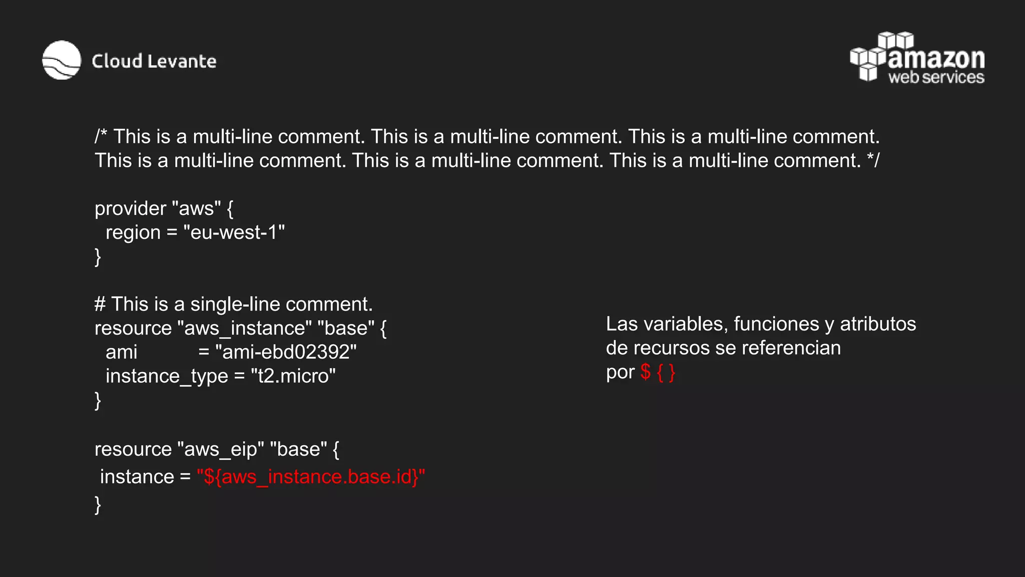 /* This is a multi-line comment. This is a multi-line comment. This is a multi-line comment.
This is a multi-line comment. This is a multi-line comment. This is a multi-line comment. */
provider "aws" {
region = "eu-west-1"
}
# This is a single-line comment.
resource "aws_instance" "base" {
ami = "ami-ebd02392"
instance_type = "t2.micro"
}
resource "aws_eip" "base" {
instance = "${aws_instance.base.id}"
}
Las variables, funciones y atributos
de recursos se referencian
por $ { }
 