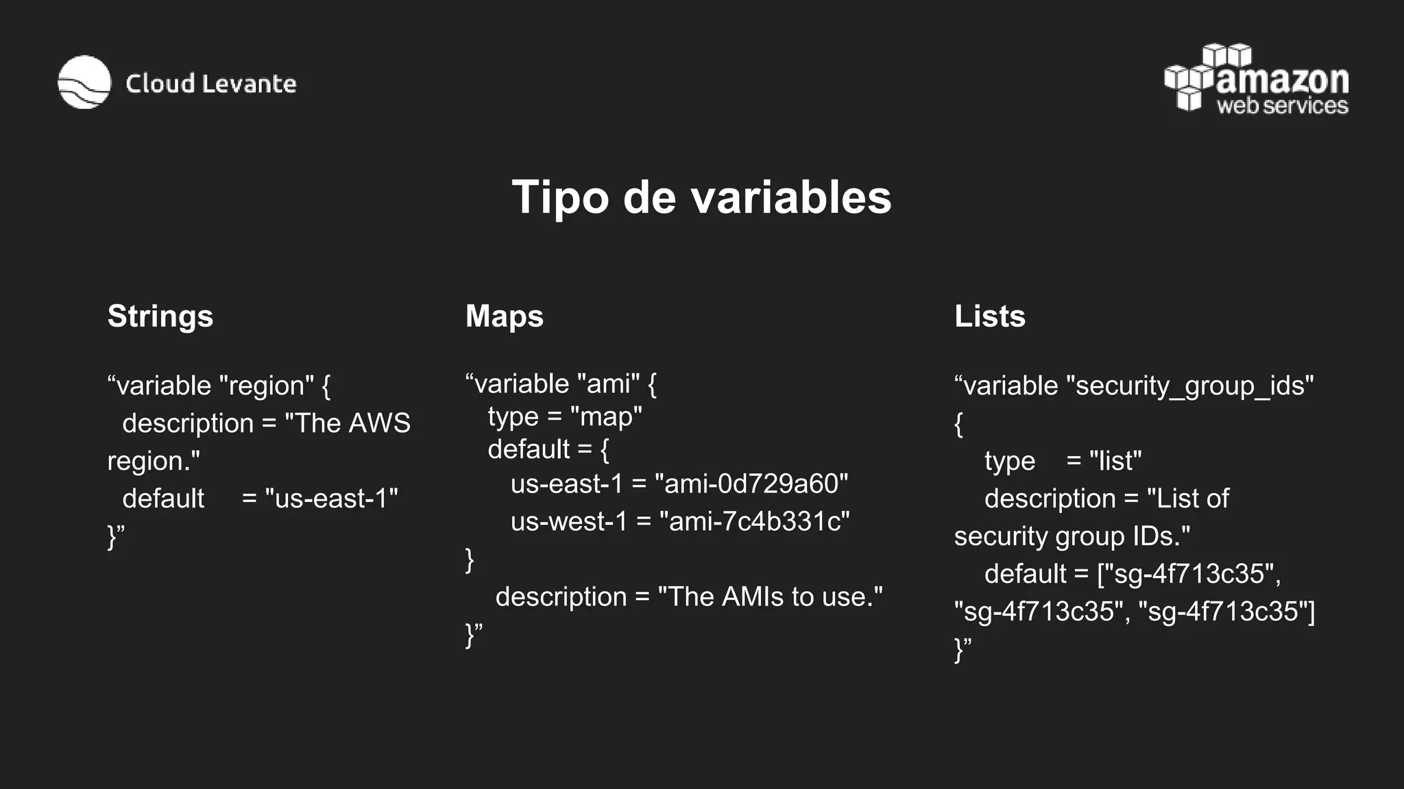 Tipo de variables
Strings
“variable "region" {
description = "The AWS
region."
default = "us-east-1"
}”
Maps
“variable "ami" {
type = "map"
default = {
us-east-1 = "ami-0d729a60"
us-west-1 = "ami-7c4b331c"
}
description = "The AMIs to use."
}”
Lists
“variable "security_group_ids"
{
type = "list"
description = "List of
security group IDs."
default = ["sg-4f713c35",
"sg-4f713c35", "sg-4f713c35"]
}”
 