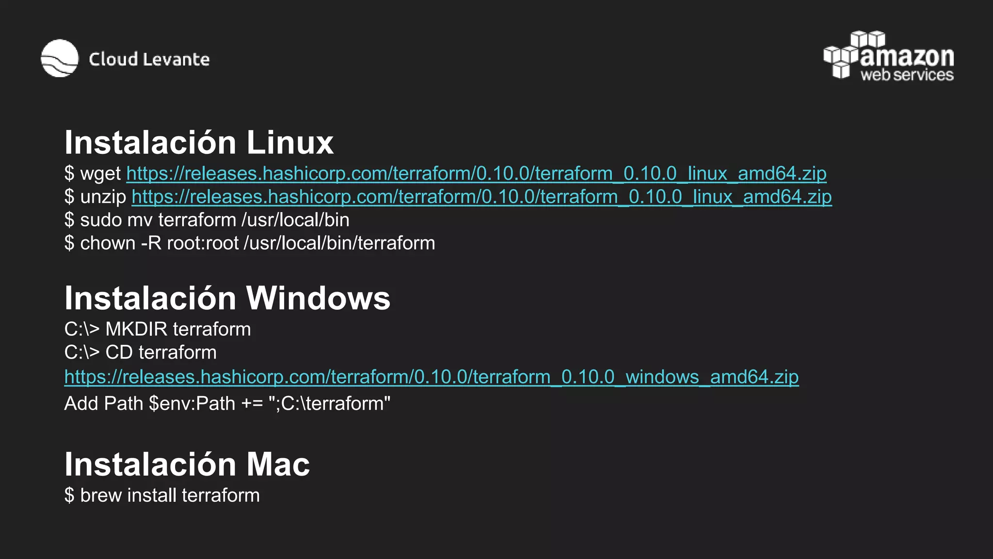 Instalación Linux
$ wget https://releases.hashicorp.com/terraform/0.10.0/terraform_0.10.0_linux_amd64.zip
$ unzip https://releases.hashicorp.com/terraform/0.10.0/terraform_0.10.0_linux_amd64.zip
$ sudo mv terraform /usr/local/bin
$ chown -R root:root /usr/local/bin/terraform
Instalación Windows
C:> MKDIR terraform
C:> CD terraform
https://releases.hashicorp.com/terraform/0.10.0/terraform_0.10.0_windows_amd64.zip
Add Path $env:Path += ";C:terraform"
Instalación Mac
$ brew install terraform
 