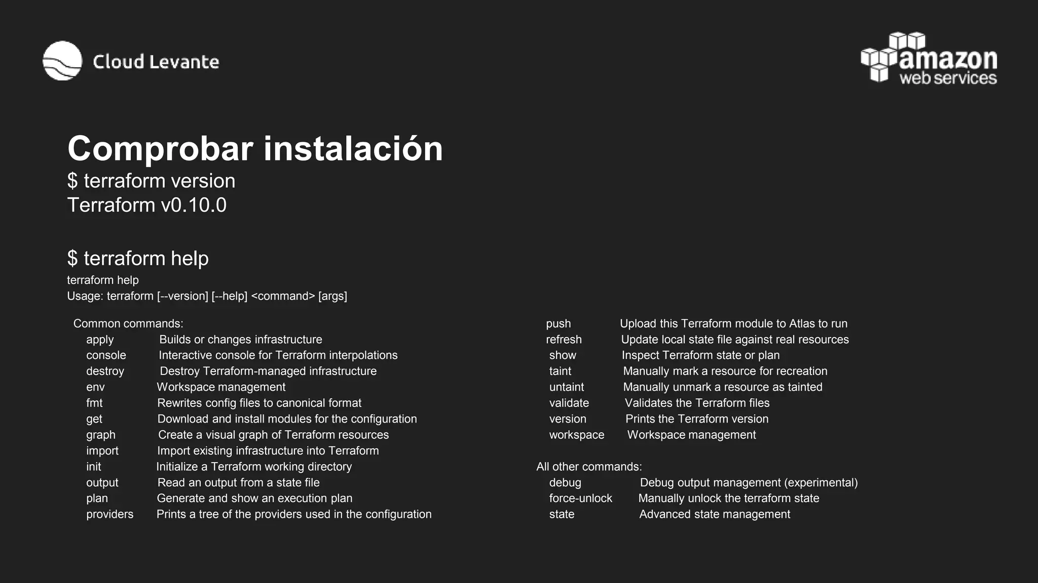 Comprobar instalación
$ terraform version
Terraform v0.10.0
$ terraform help
terraform help
Usage: terraform [--version] [--help] <command> [args]
Common commands:
apply Builds or changes infrastructure
console Interactive console for Terraform interpolations
destroy Destroy Terraform-managed infrastructure
env Workspace management
fmt Rewrites config files to canonical format
get Download and install modules for the configuration
graph Create a visual graph of Terraform resources
import Import existing infrastructure into Terraform
init Initialize a Terraform working directory
output Read an output from a state file
plan Generate and show an execution plan
providers Prints a tree of the providers used in the configuration
push Upload this Terraform module to Atlas to run
refresh Update local state file against real resources
show Inspect Terraform state or plan
taint Manually mark a resource for recreation
untaint Manually unmark a resource as tainted
validate Validates the Terraform files
version Prints the Terraform version
workspace Workspace management
All other commands:
debug Debug output management (experimental)
force-unlock Manually unlock the terraform state
state Advanced state management
 