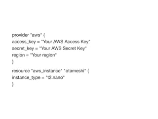 provider "aws" {
access_key = "Your AWS Access Key"
secret_key = "Your AWS Secret Key"
region = "Your region"
}
resource "aws_instance" "otameshi" {
instance_type = "t2.nano"
}
 