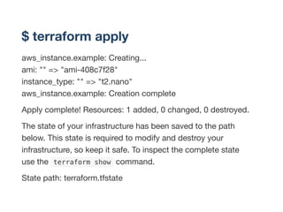 $ terraform apply
aws_instance.example: Creating...
ami: "" => "ami-408c7f28"
instance_type: "" => "t2.nano"
aws_instance.example: Creation complete
Apply complete! Resources: 1 added, 0 changed, 0 destroyed.
The state of your infrastructure has been saved to the path
below. This state is required to modify and destroy your
infrastructure, so keep it safe. To inspect the complete state
use the  terraform show command.
State path: terraform.tfstate
 