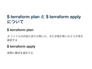 $ terraform plan と$ terraform apply
について
$ terraform plan
.tf ファイルの内容に誤りが無いか、また矛盾が無いかどうか等を
確認する
$ terraform apply
実際に構成を適応する
 