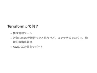 Terraformって何？
構成管理ツール
近年Dockerが流行ったと思うけど、コンテナじゃなくて、物
理的な構成管理
AWS, GCP等をサポート
 