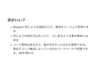 何がいい？
Dockerと同じような理由だけど、構成をコード上で管理でき
る
同じような物を沢山作ったり、少し弄るような事が簡単に出
来る
コード管理出来るので、誰が何をやったのかを管理できる。
現在どういう構成になっているのかコードベースで把握でき
る。diﬀも取れる
 