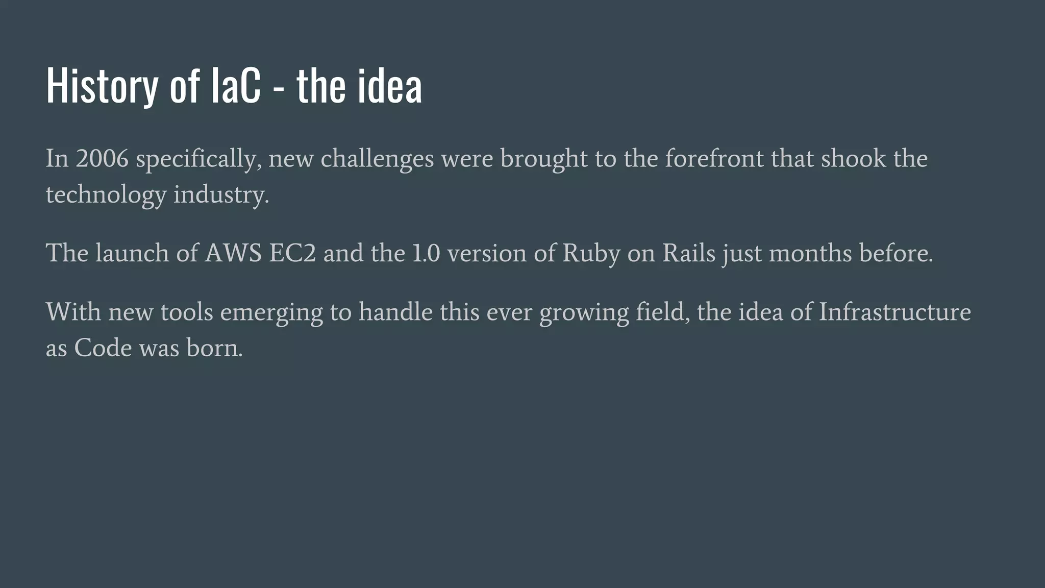History of IaC - the idea
In 2006 specifically, new challenges were brought to the forefront that shook the
technology industry.
The launch of AWS EC2 and the 1.0 version of Ruby on Rails just months before.
With new tools emerging to handle this ever growing field, the idea of Infrastructure
as Code was born.
 