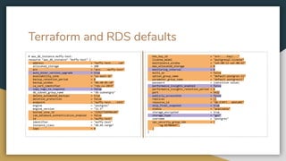 Terraform and RDS defaults
# aws_db_instance.muffy-test:
resource "aws_db_instance" "muffy-test" {
address = "muffy-test.....com"
allocated_storage = 100
arn = "arn:...:muffy-test"
auto_minor_version_upgrade = true
availability_zone = "us-east-1b"
backup_retention_period = 0
backup_window = "04:40-05:10"
ca_cert_identifier = "rds-ca-2019"
copy_tags_to_snapshot = false
db_subnet_group_name = "db-subnetgrp"
delete_automated_backups = true
deletion_protection = false
endpoint = "muffy-test...:5432"
engine = "postgres"
engine_version = "11.5"
hosted_zone_id = "Z2R2ITUGPM61AM"
iam_database_authentication_enabled = false
id = "muffy-test"
identifier = "muffy-test"
instance_class = "db.m5.large"
iops = 0
kms_key_id = "arn:...:key/..."
license_model = "postgresql-license"
maintenance_window = "sat:08:12-sat:08:42"
max_allocated_storage = 0
monitoring_interval = 0
multi_az = false
option_group_name = "default:postgres-11"
parameter_group_name = "default.postgres11"
password = (sensitive value)
performance_insights_enabled = false
performance_insights_retention_period = 0
port = 5432
publicly_accessible = false
replicas = []
resource_id = "db-EJHF7...W6VLWRE"
skip_final_snapshot = true
status = "available"
storage_encrypted = true
storage_type = "gp2"
username = "postgres"
vpc_security_group_ids = [
"sg-81f064e5",
]
}
 