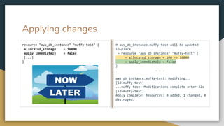 Applying changes
resource "aws_db_instance" "muffy-test" {
allocated_storage = 16000
apply_immediately = false
[...]
}
# aws_db_instance.muffy-test will be updated
in-place
~ resource "aws_db_instance" "muffy-test" {
~ allocated_storage = 100 -> 16000
+ apply_immediately = false
}
. . .
aws_db_instance.muffy-test: Modifying...
[id=muffy-test]
...muffy-test: Modifications complete after 32s
[id=muffy-test]
Apply complete! Resources: 0 added, 1 changed, 0
destroyed.
 