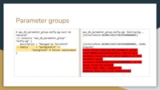 Parameter groups
# aws_db_parameter_group.muffy-pg must be
replaced
-/+ resource "aws_db_parameter_group"
"muffy-pg" {
description = "Managed by Terraform"
~ family = "postgres9.6" ->
"postgres11" # forces replacement
}
aws_db_parameter_group.muffy-pg: Destroying...
[id=terraform-20200115031710299600000001]
. . .
[id=terraform-20200115031710299600000001, 2m50s
elapsed]
Error: Error deleting DB parameter group:
InvalidDBParameterGroupState: One or more
database instances are still members of this
parameter group
terraform-20200115031710299600000001, so the
group cannot be deleted
status code: 400, request id:
0e99a7be-4b2d-43d7-ac96-5b18af81c307
 