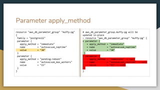 Parameter apply_method
resource "aws_db_parameter_group" "muffy-pg"
{
family = "postgres11"
parameter {
apply_method = "immediate"
name = "autovacuum_naptime"
value = "30"
}
parameter {
apply_method = "pending-reboot"
name = "autovacuum_max_workers"
value = "15"
}
}
# aws_db_parameter_group.muffy-pg will be
updated in-place
~ resource "aws_db_parameter_group" "muffy-pg" {
+ parameter {
+ apply_method = "immediate"
+ name = "autovacuum_naptime"
+ value = "30"
}
- parameter {
- apply_method = "immediate" -> null
- name = "autovacuum_naptime" -> null
- value = "15" -> null
}
}
 