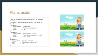 Plans aside
# aws_db_parameter_group.muffy-pg will be updated
in-place
~ resource "aws_db_parameter_group" "muffy-pg" {
[...]
+ parameter {
+ apply_method = "immediate"
+ name = "autovacuum_naptime"
+ value = "30"
}
- parameter {
- apply_method = "immediate" -> null
- name = "autovacuum_naptime" -> null
- value = "15" -> null
}
parameter {
apply_method = "pending-reboot"
name = "autovacuum_max_workers"
value = "15"
}
}
 