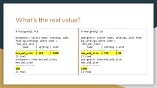 What’s the real value?
# PostgreSQL 9.6
postgres=> select name, setting, unit
from pg_settings where name =
'max_wal_size';
name | setting | unit
--------------+---------+------
max_wal_size | 128 | 16MB
(1 row)
postgres=> show max_wal_size;
max_wal_size
--------------
2GB
(1 row)
# PostgreSQL 10
postgres=> select name, setting, unit from
pg_settings where name =
'max_wal_size';
name | setting | unit
--------------+---------+------
max_wal_size | 128 | MB
(1 row)
postgres=> show max_wal_size;
max_wal_size
--------------
12MB
(1 row)
 