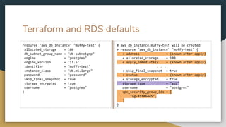 Terraform and RDS defaults
resource "aws_db_instance" "muffy-test" {
allocated_storage = 100
db_subnet_group_name = "db-subnetgrp"
engine = "postgres"
engine_version = "11.5"
identifier = "muffy-test"
instance_class = "db.m5.large"
password = "password"
skip_final_snapshot = true
storage_encrypted = true
username = "postgres"
}
# aws_db_instance.muffy-test will be created
+ resource "aws_db_instance" "muffy-test" {
+ address = (known after apply)
+ allocated_storage = 100
+ apply_immediately = (known after apply)
. . .
+ skip_final_snapshot = true
+ status = (known after apply)
+ storage_encrypted = true
storage_type = "gp2"
username = "postgres"
vpc_security_group_ids = [
"sg-81f064e5",
]
}
 