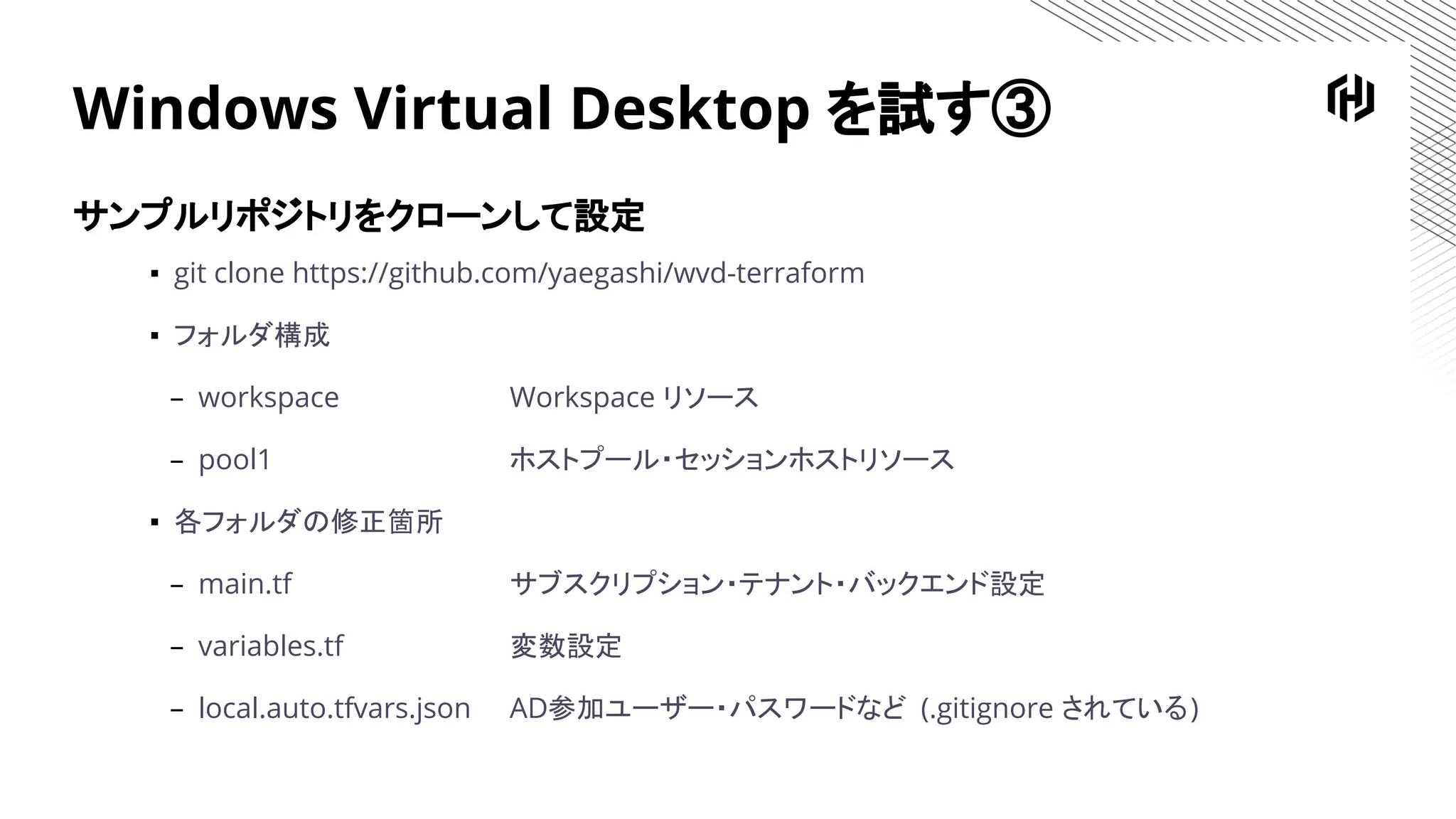 Windows Virtual Desktop を試す③
サンプルリポジトリをクローンして設定
▪ git clone https://github.com/yaegashi/wvd-terraform
▪ フォルダ構成
– workspace Workspace リソース
– pool1 ホストプール・セッションホストリソース
▪ 各フォルダの修正箇所
– main.tf サブスクリプション・テナント・バックエンド設定
– variables.tf 変数設定
– local.auto.tfvars.json AD参加ユーザー・パスワードなど (.gitignore されている)
 