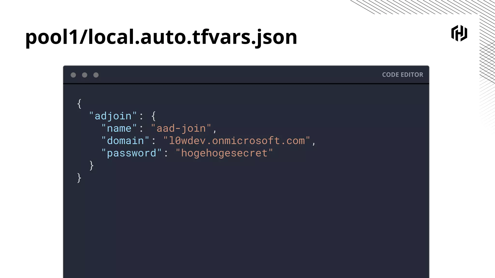 pool1/local.auto.tfvars.json
CODE EDITOR
{
"adjoin": {
"name": "aad-join",
"domain": "l0wdev.onmicrosoft.com",
"password": "hogehogesecret"
}
}
 