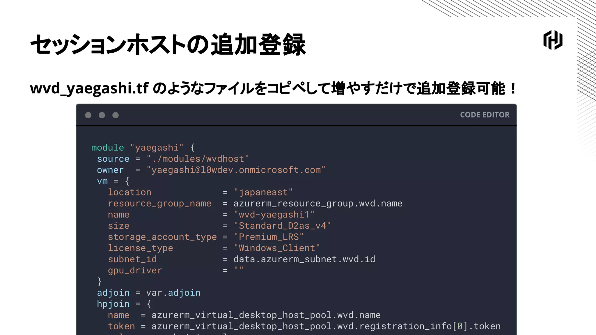 セッションホストの追加登録
CODE EDITOR
module "yaegashi" {
source = "./modules/wvdhost"
owner = "yaegashi@l0wdev.onmicrosoft.com"
vm = {
location = "japaneast"
resource_group_name = azurerm_resource_group.wvd.name
name = "wvd-yaegashi1"
size = "Standard_D2as_v4"
storage_account_type = "Premium_LRS"
license_type = "Windows_Client"
subnet_id = data.azurerm_subnet.wvd.id
gpu_driver = ""
}
adjoin = var.adjoin
hpjoin = {
name = azurerm_virtual_desktop_host_pool.wvd.name
token = azurerm_virtual_desktop_host_pool.wvd.registration_info[0].token
wvd_yaegashi.tf のようなファイルをコピペして増やすだけで追加登録可能！
 