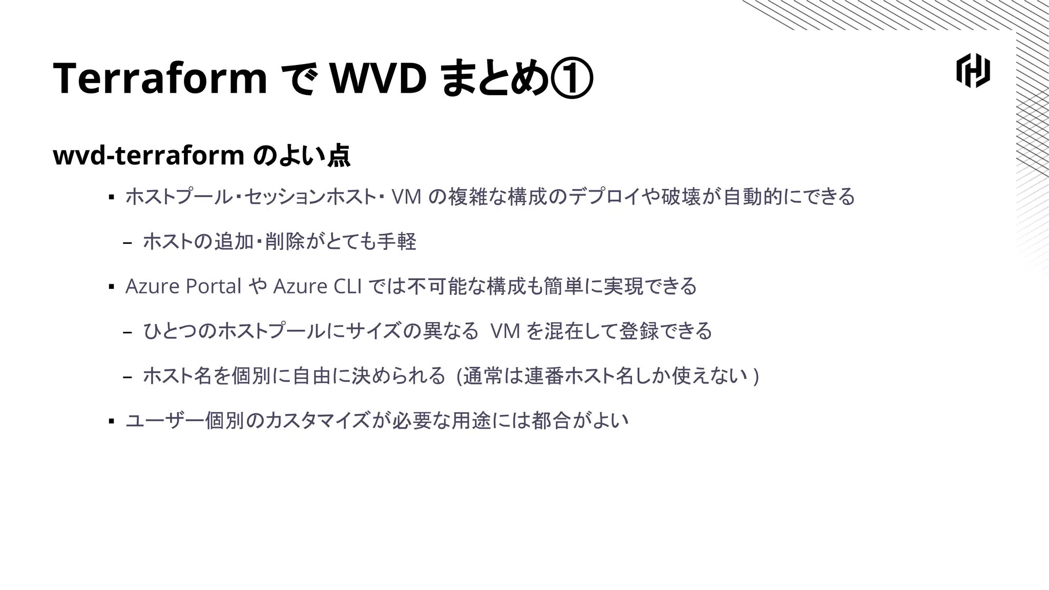 Terraform で WVD まとめ①
wvd-terraform のよい点
▪ ホストプール・セッションホスト・ VM の複雑な構成のデプロイや破壊が自動的にできる
– ホストの追加・削除がとても手軽
▪ Azure Portal や Azure CLI では不可能な構成も簡単に実現できる
– ひとつのホストプールにサイズの異なる VM を混在して登録できる
– ホスト名を個別に自由に決められる (通常は連番ホスト名しか使えない )
▪ ユーザー個別のカスタマイズが必要な用途には都合がよい
 