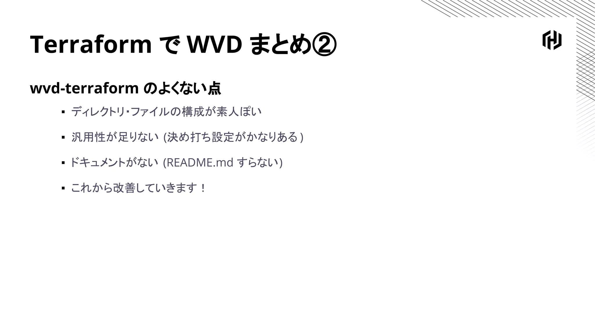 Terraform で WVD まとめ②
wvd-terraform のよくない点
▪ ディレクトリ・ファイルの構成が素人ぽい
▪ 汎用性が足りない (決め打ち設定がかなりある )
▪ ドキュメントがない (README.md すらない)
▪ これから改善していきます！
 