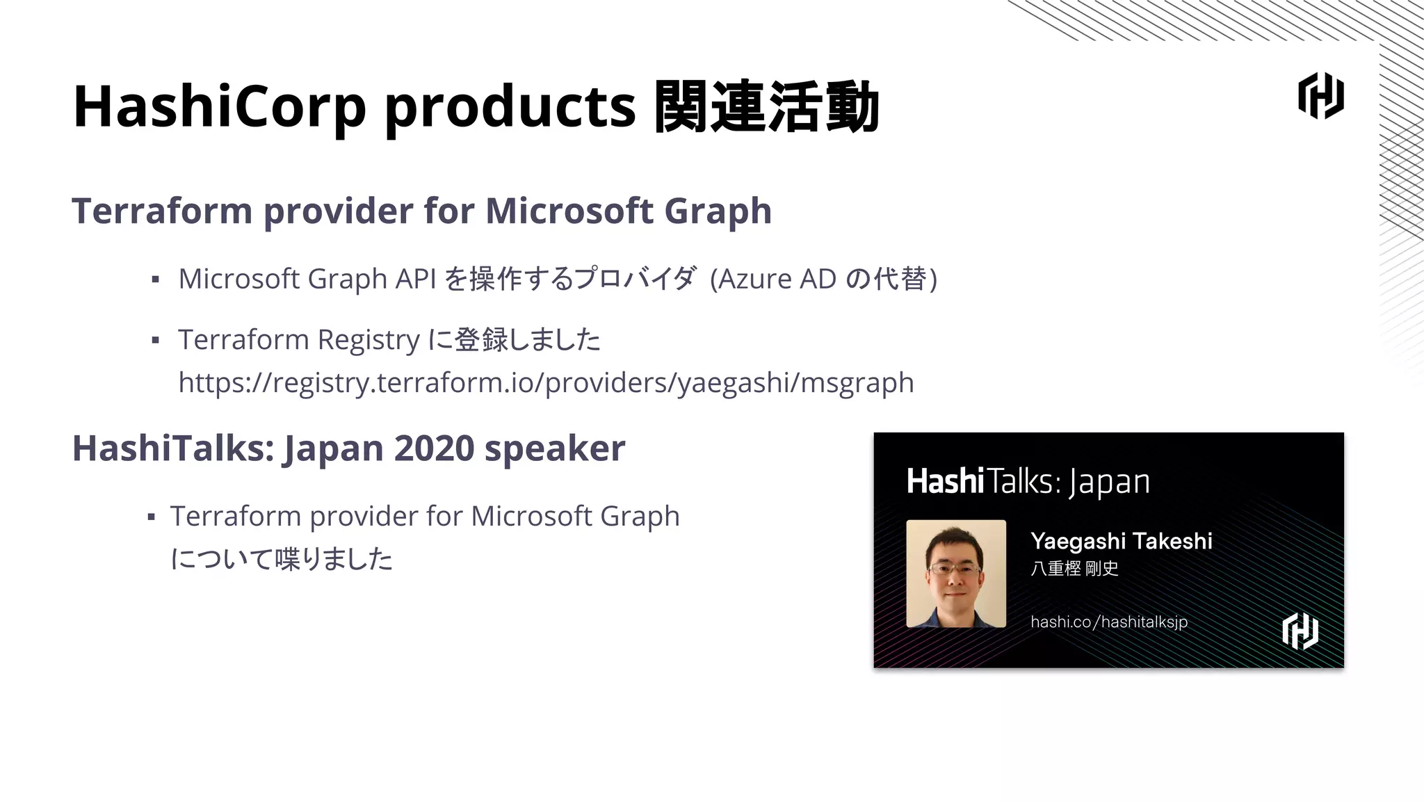 HashiCorp products 関連活動
Terraform provider for Microsoft Graph
▪ Microsoft Graph API を操作するプロバイダ (Azure AD の代替)
▪ Terraform Registry に登録しました
https://registry.terraform.io/providers/yaegashi/msgraph
HashiTalks: Japan 2020 speaker
▪ Terraform provider for Microsoft Graph
について喋りました
 