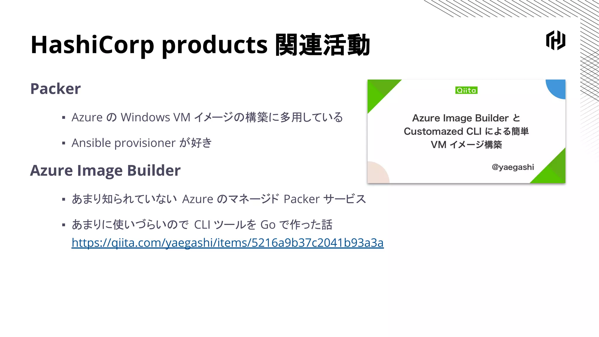 HashiCorp products 関連活動
Packer
▪ Azure の Windows VM イメージの構築に多用している
▪ Ansible provisioner が好き
Azure Image Builder
▪ あまり知られていない Azure のマネージド Packer サービス
▪ あまりに使いづらいので CLI ツールを Go で作った話
https://qiita.com/yaegashi/items/5216a9b37c2041b93a3a
 
