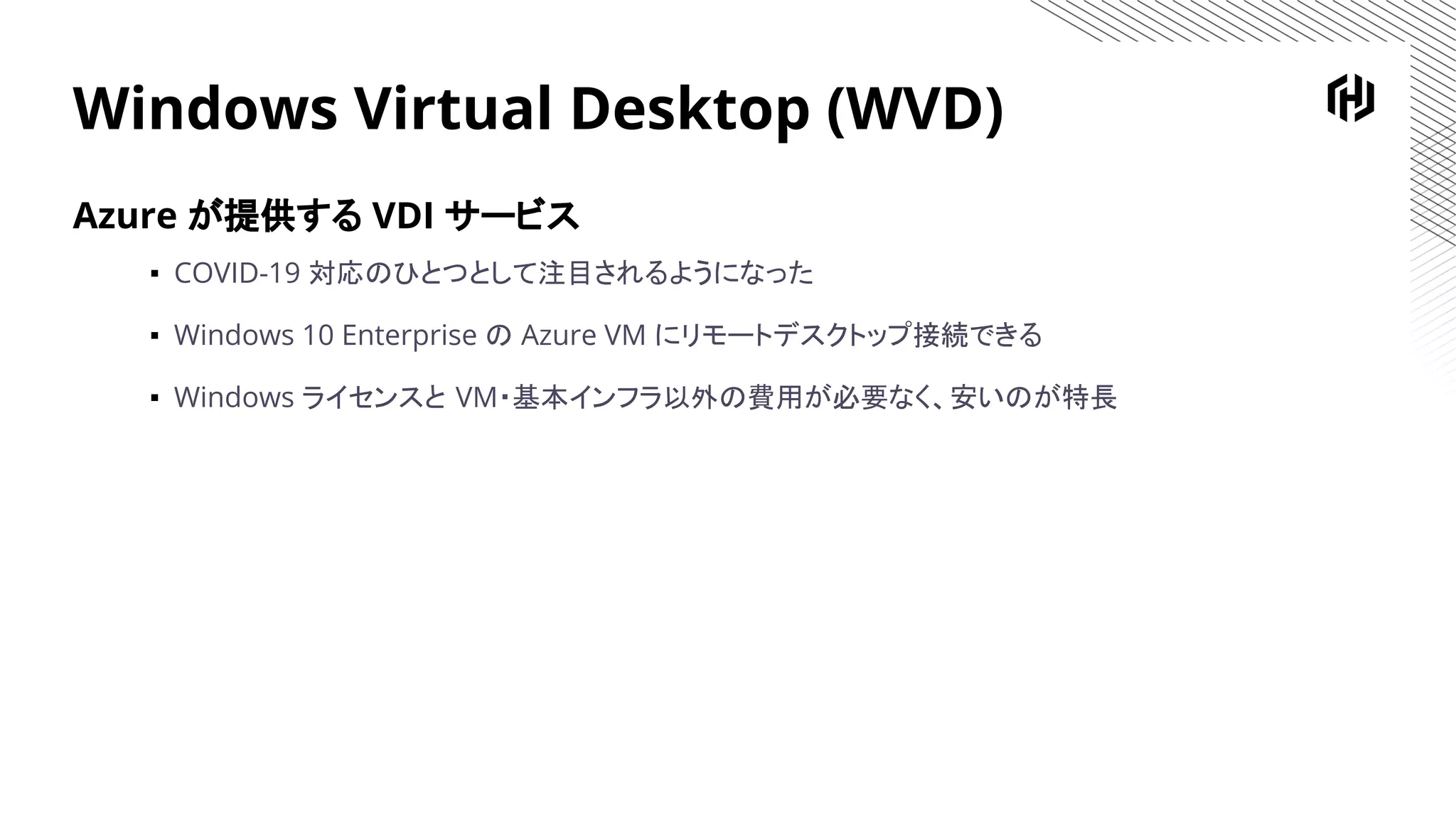 Windows Virtual Desktop (WVD)
Azure が提供する VDI サービス
▪ COVID-19 対応のひとつとして注目されるようになった
▪ Windows 10 Enterprise の Azure VM にリモートデスクトップ接続できる
▪ Windows ライセンスと VM・基本インフラ以外の費用が必要なく、安いのが特長
 