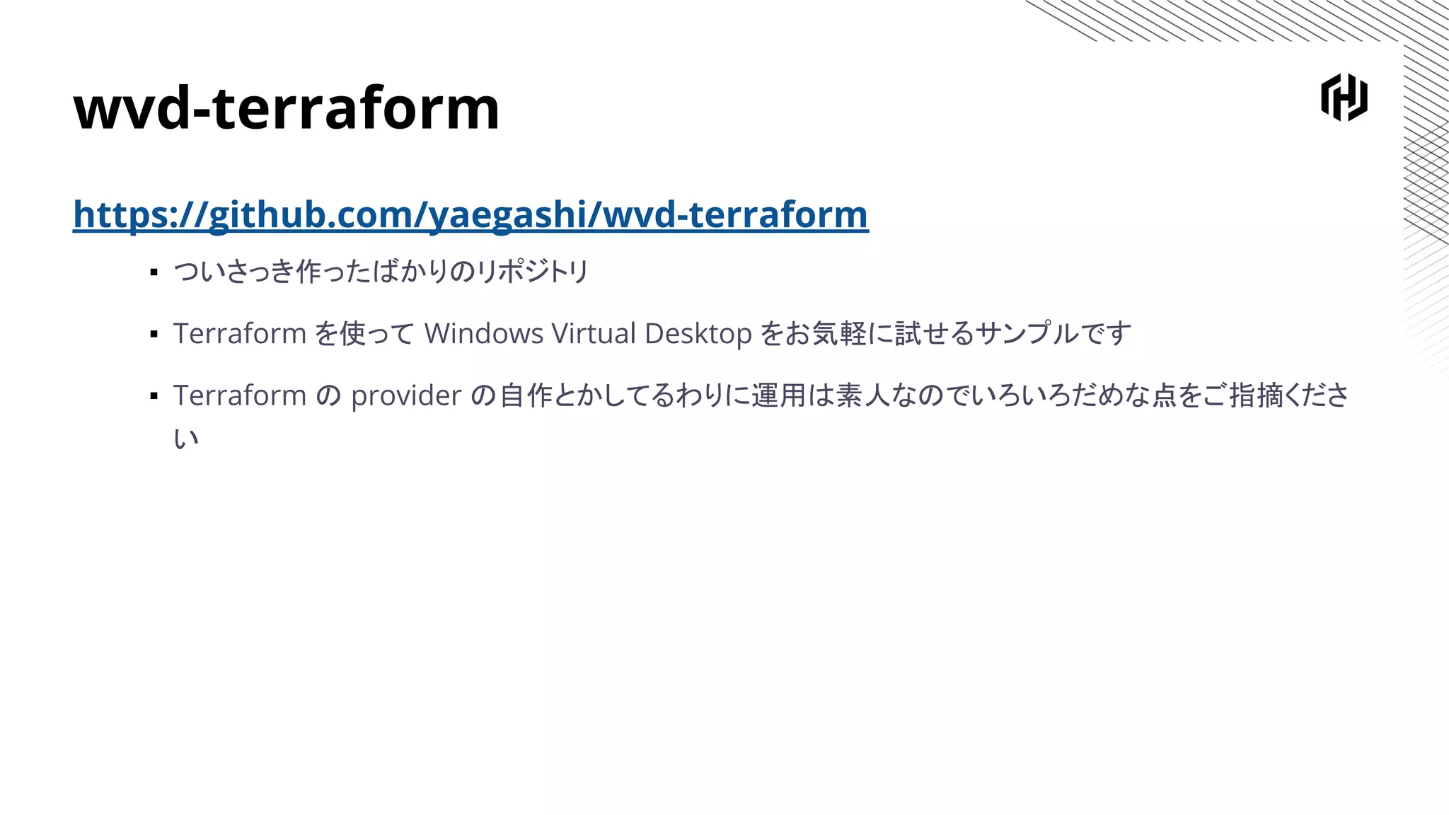 wvd-terraform
https://github.com/yaegashi/wvd-terraform
▪ ついさっき作ったばかりのリポジトリ
▪ Terraform を使って Windows Virtual Desktop をお気軽に試せるサンプルです
▪ Terraform の provider の自作とかしてるわりに運用は素人なのでいろいろだめな点をご指摘くださ
い
 