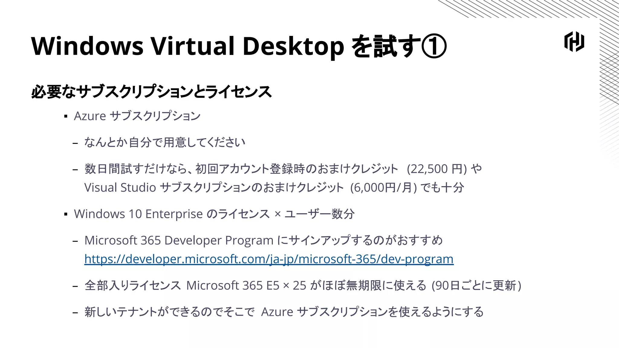 Windows Virtual Desktop を試す①
必要なサブスクリプションとライセンス
▪ Azure サブスクリプション
– なんとか自分で用意してください
– 数日間試すだけなら、初回アカウント登録時のおまけクレジット (22,500 円) や
Visual Studio サブスクリプションのおまけクレジット (6,000円/月) でも十分
▪ Windows 10 Enterprise のライセンス × ユーザー数分
– Microsoft 365 Developer Program にサインアップするのがおすすめ
https://developer.microsoft.com/ja-jp/microsoft-365/dev-program
– 全部入りライセンス Microsoft 365 E5 × 25 がほぼ無期限に使える (90日ごとに更新)
– 新しいテナントができるのでそこで Azure サブスクリプションを使えるようにする
 