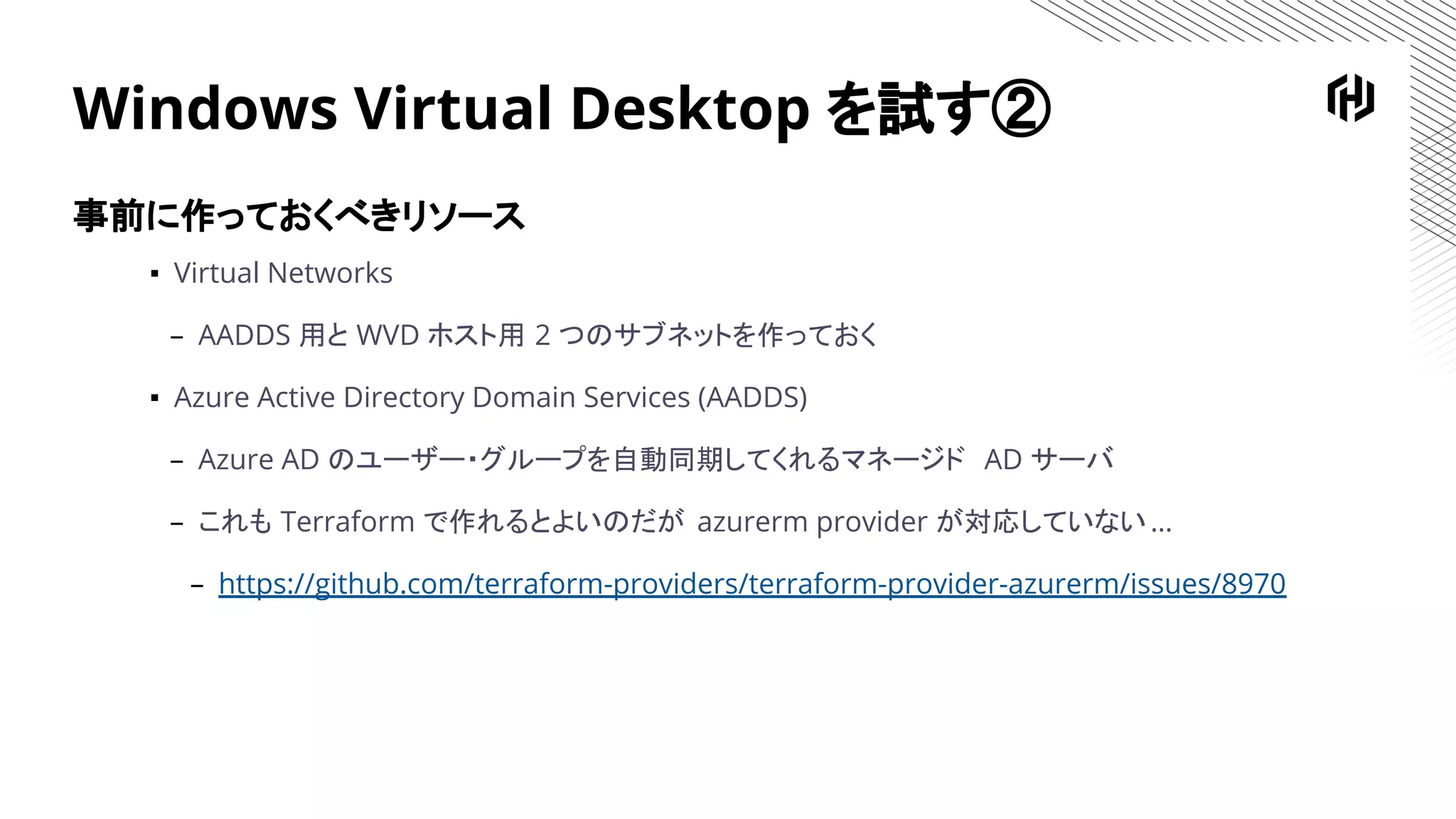 Windows Virtual Desktop を試す②
事前に作っておくべきリソース
▪ Virtual Networks
– AADDS 用と WVD ホスト用 2 つのサブネットを作っておく
▪ Azure Active Directory Domain Services (AADDS)
– Azure AD のユーザー・グループを自動同期してくれるマネージド AD サーバ
– これも Terraform で作れるとよいのだが azurerm provider が対応していない…
– https://github.com/terraform-providers/terraform-provider-azurerm/issues/8970
 
