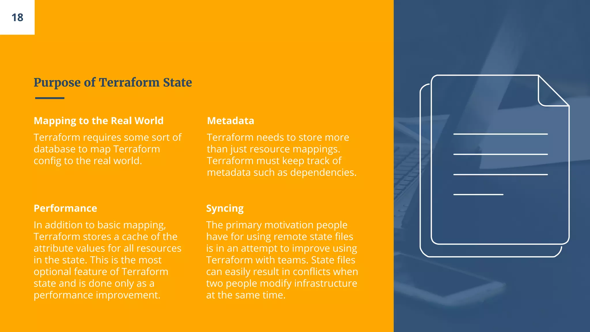 Purpose of Terraform State
Mapping to the Real World
Terraform requires some sort of
database to map Terraform
config to the real world.
Metadata
Terraform needs to store more
than just resource mappings.
Terraform must keep track of
metadata such as dependencies.
Performance
In addition to basic mapping,
Terraform stores a cache of the
attribute values for all resources
in the state. This is the most
optional feature of Terraform
state and is done only as a
performance improvement.
Syncing
The primary motivation people
have for using remote state files
is in an attempt to improve using
Terraform with teams. State files
can easily result in conflicts when
two people modify infrastructure
at the same time.
18
 