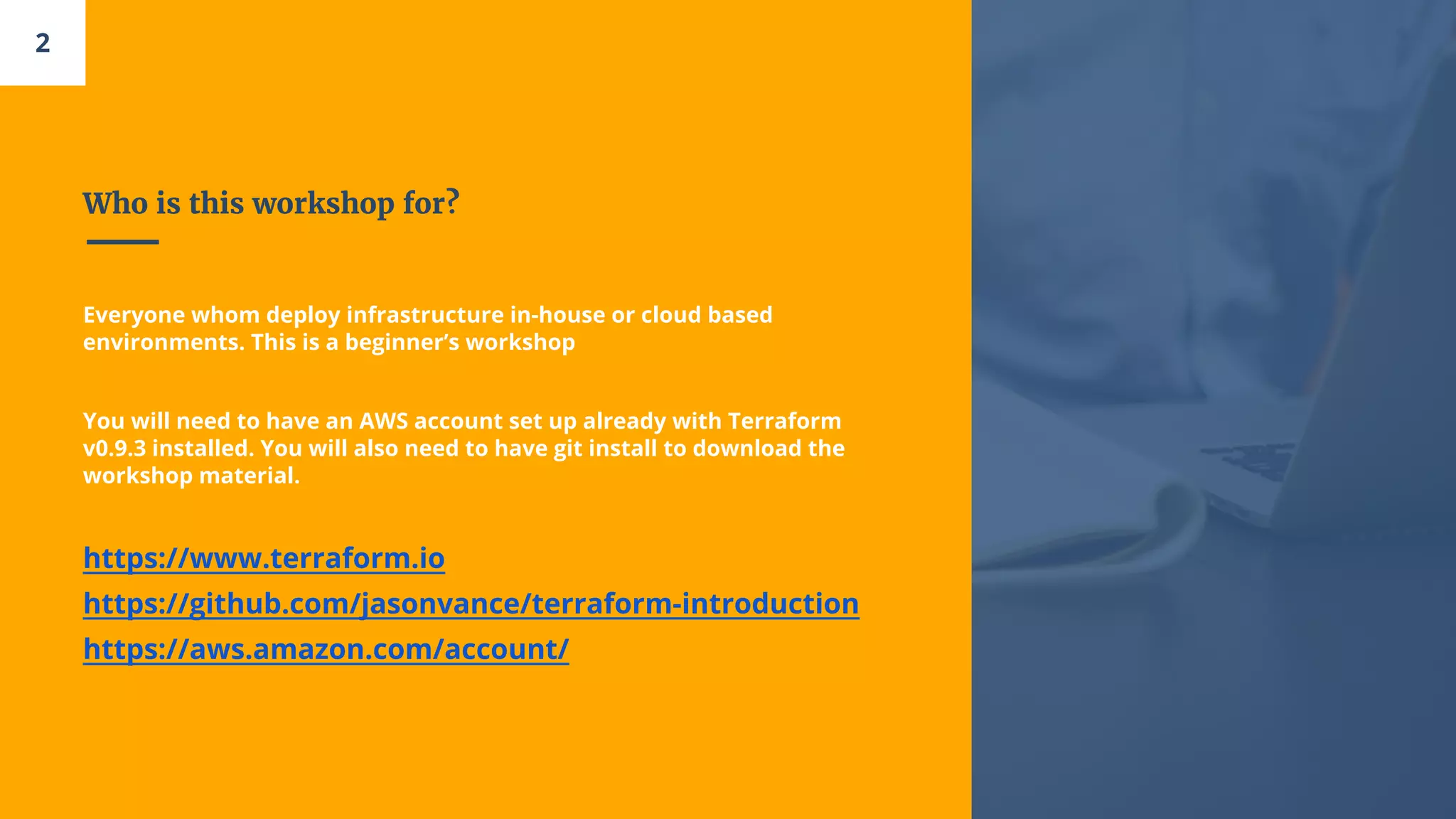 Who is this workshop for?
2
Everyone whom deploy infrastructure in-house or cloud based
environments. This is a beginner’s workshop
You will need to have an AWS account set up already with Terraform
v0.9.3 installed. You will also need to have git install to download the
workshop material.
https://www.terraform.io
https://github.com/jasonvance/terraform-introduction
https://aws.amazon.com/account/
 