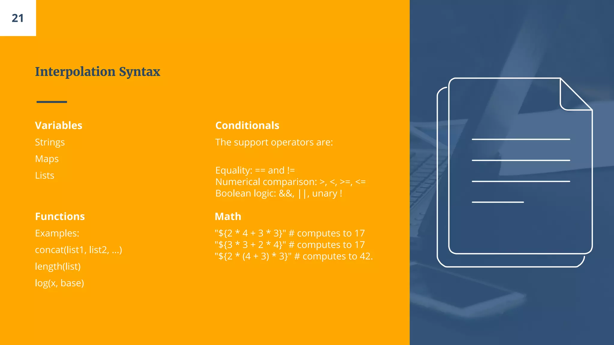 Interpolation Syntax
Variables
Strings
Maps
Lists
Conditionals
The support operators are:
Equality: == and !=
Numerical comparison: >, <, >=, <=
Boolean logic: &&, ||, unary !
Functions
Examples:
concat(list1, list2, ...)
length(list)
log(x, base)
Math
"${2 * 4 + 3 * 3}" # computes to 17
"${3 * 3 + 2 * 4}" # computes to 17
"${2 * (4 + 3) * 3}" # computes to 42.
21
 