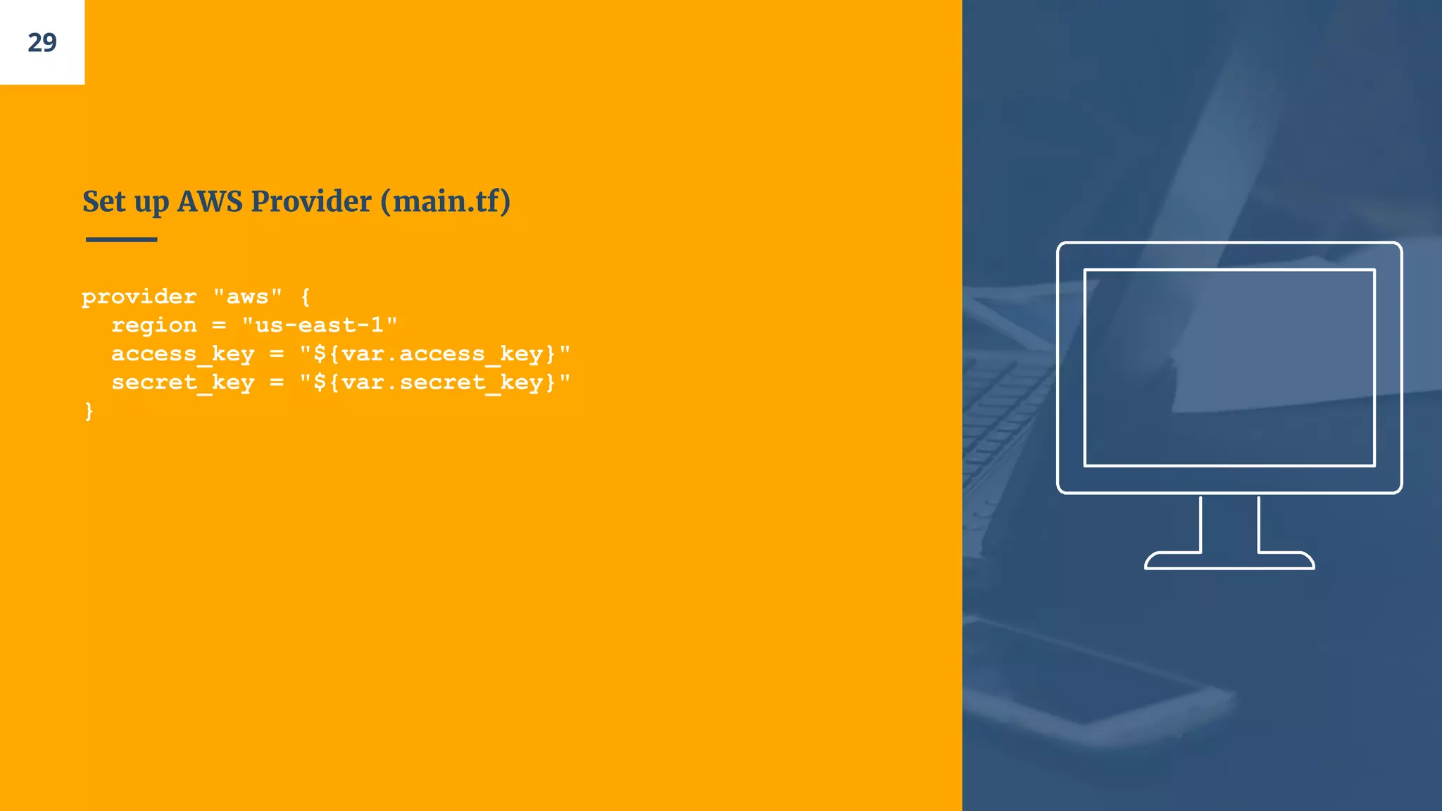 Set up AWS Provider (main.tf)
provider "aws" {
region = "us-east-1"
access_key = "${var.access_key}"
secret_key = "${var.secret_key}"
}
29
 