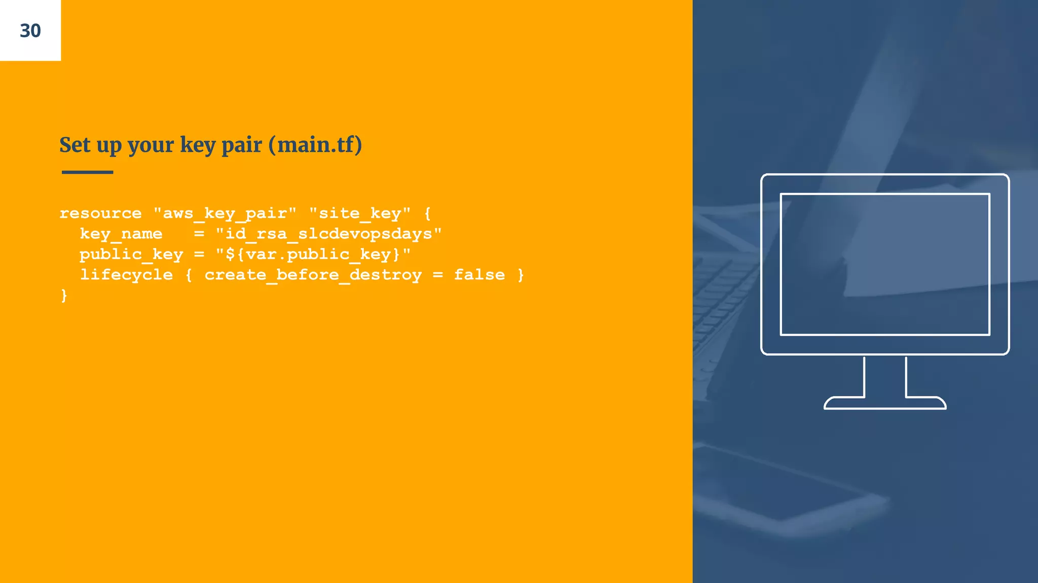 Set up your key pair (main.tf)
resource "aws_key_pair" "site_key" {
key_name = "id_rsa_slcdevopsdays"
public_key = "${var.public_key}"
lifecycle { create_before_destroy = false }
}
30
 