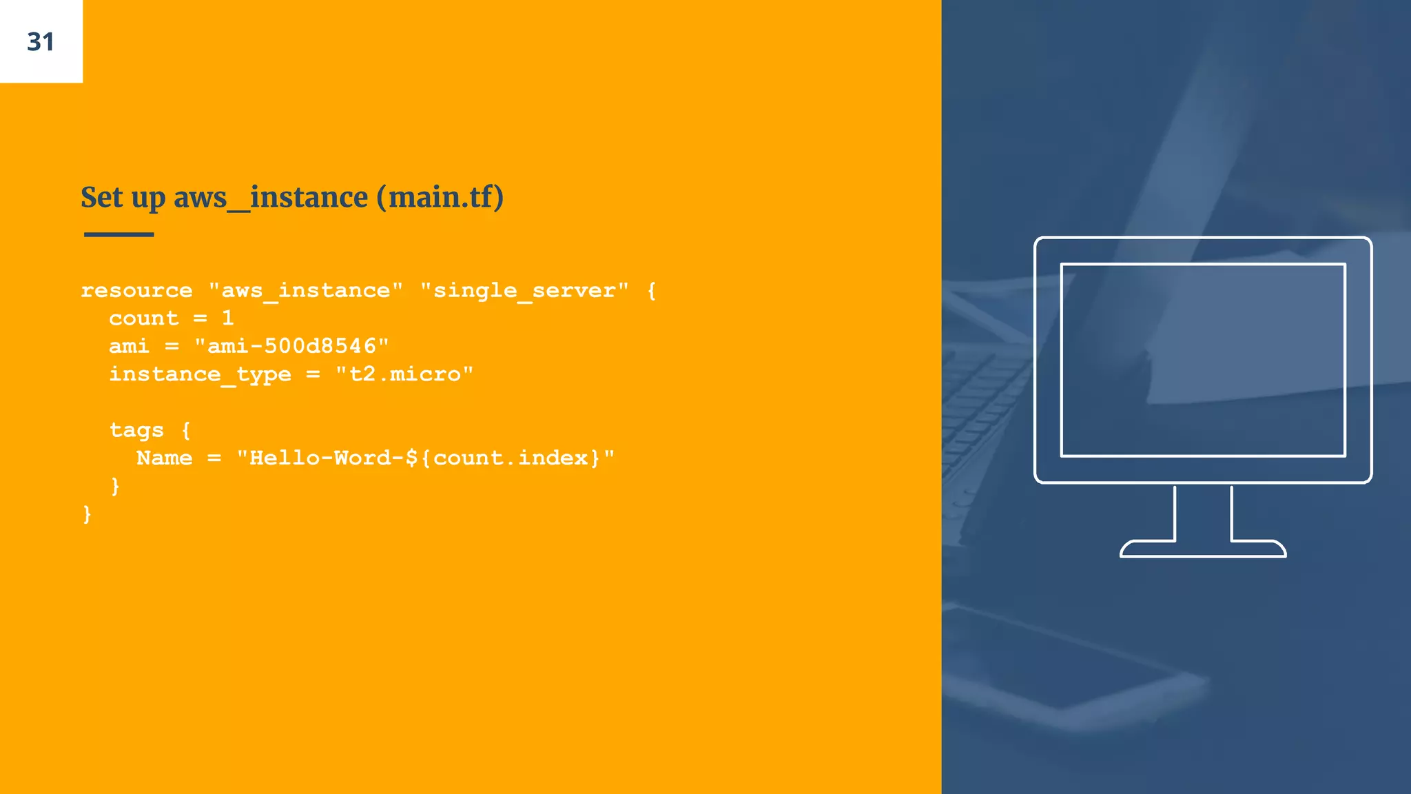 Set up aws_instance (main.tf)
resource "aws_instance" "single_server" {
count = 1
ami = "ami-500d8546"
instance_type = "t2.micro"
tags {
Name = "Hello-Word-${count.index}"
}
}
31
 
