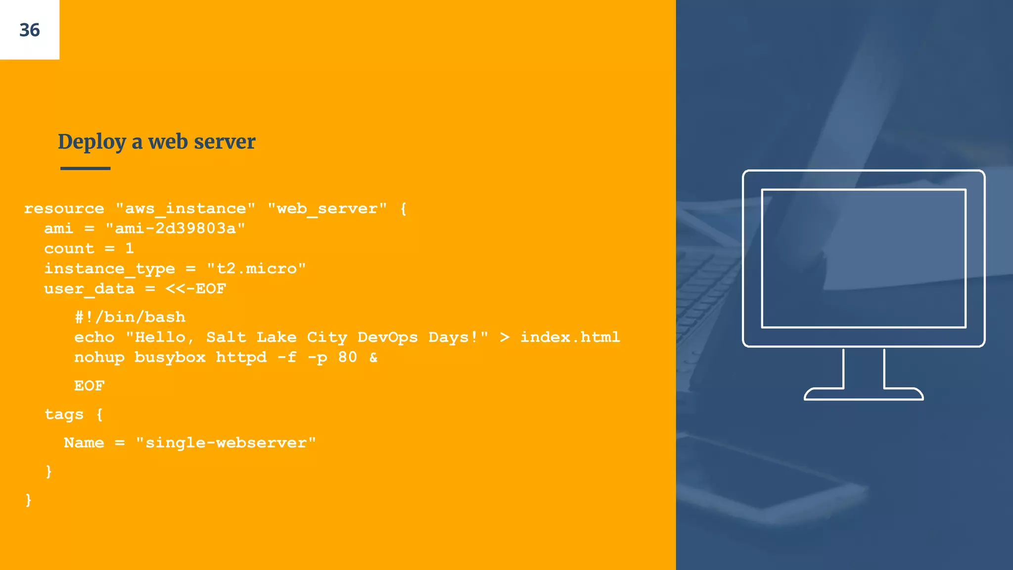 Deploy a web server
resource "aws_instance" "web_server" {
ami = "ami-2d39803a"
count = 1
instance_type = "t2.micro"
user_data = <<-EOF
#!/bin/bash
echo "Hello, Salt Lake City DevOps Days!" > index.html
nohup busybox httpd -f -p 80 &
EOF
tags {
Name = "single-webserver"
}
}
36
 