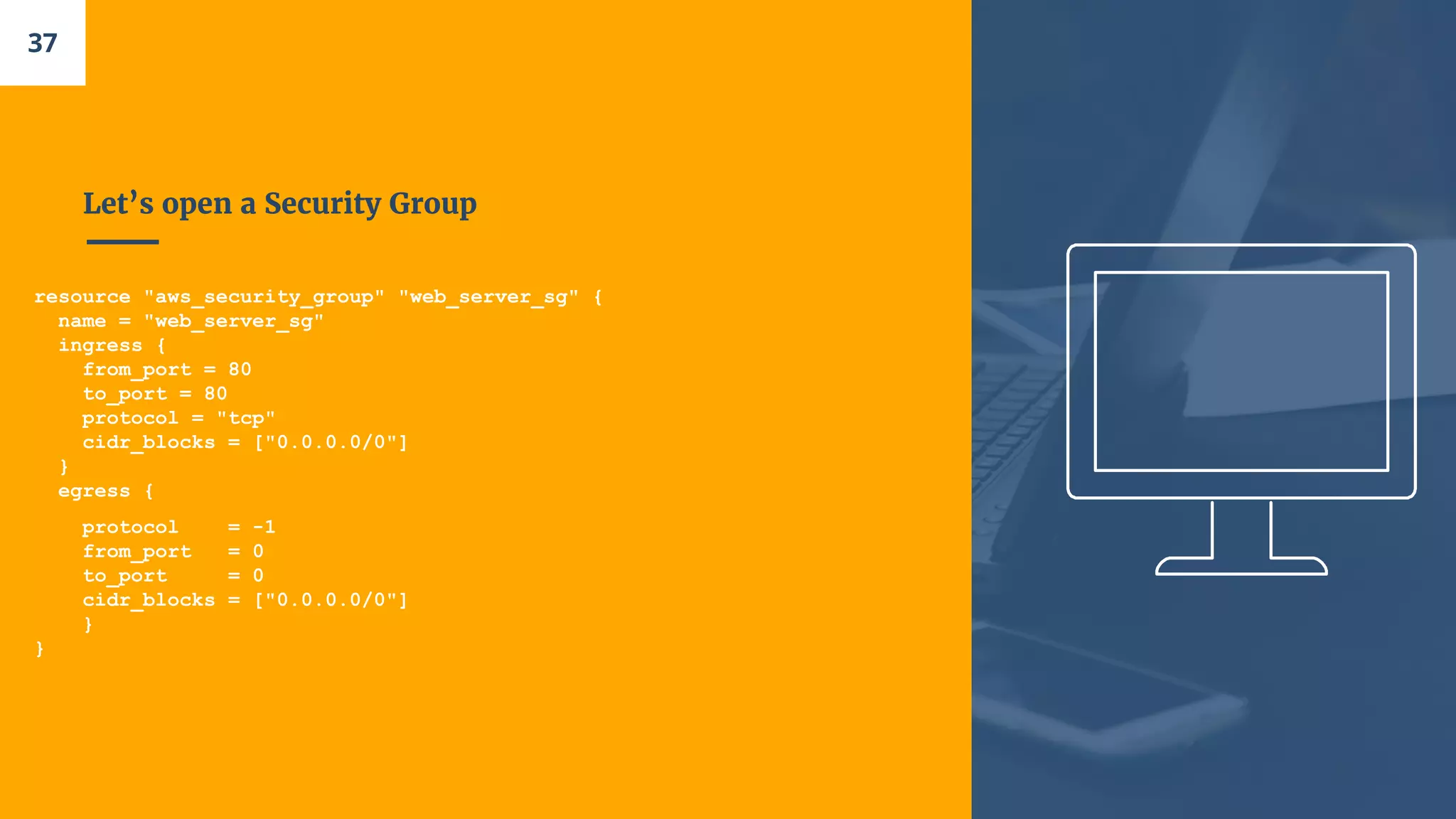 Let’s open a Security Group
resource "aws_security_group" "web_server_sg" {
name = "web_server_sg"
ingress {
from_port = 80
to_port = 80
protocol = "tcp"
cidr_blocks = ["0.0.0.0/0"]
}
egress {
protocol = -1
from_port = 0
to_port = 0
cidr_blocks = ["0.0.0.0/0"]
}
}
37
 