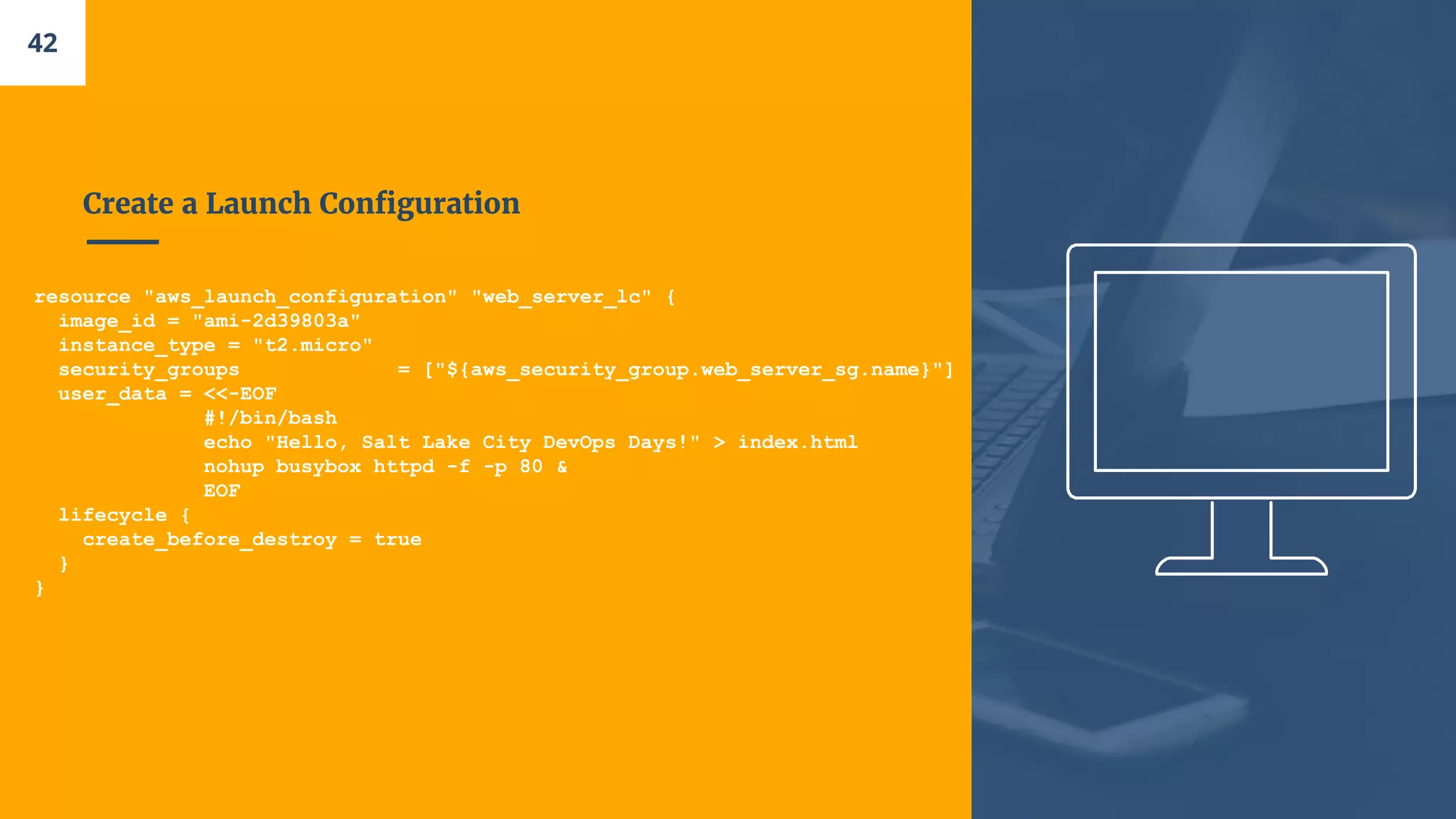 Create a Launch Configuration
resource "aws_launch_configuration" "web_server_lc" {
image_id = "ami-2d39803a"
instance_type = "t2.micro"
security_groups = ["${aws_security_group.web_server_sg.name}"]
user_data = <<-EOF
#!/bin/bash
echo "Hello, Salt Lake City DevOps Days!" > index.html
nohup busybox httpd -f -p 80 &
EOF
lifecycle {
create_before_destroy = true
}
}
42
 
