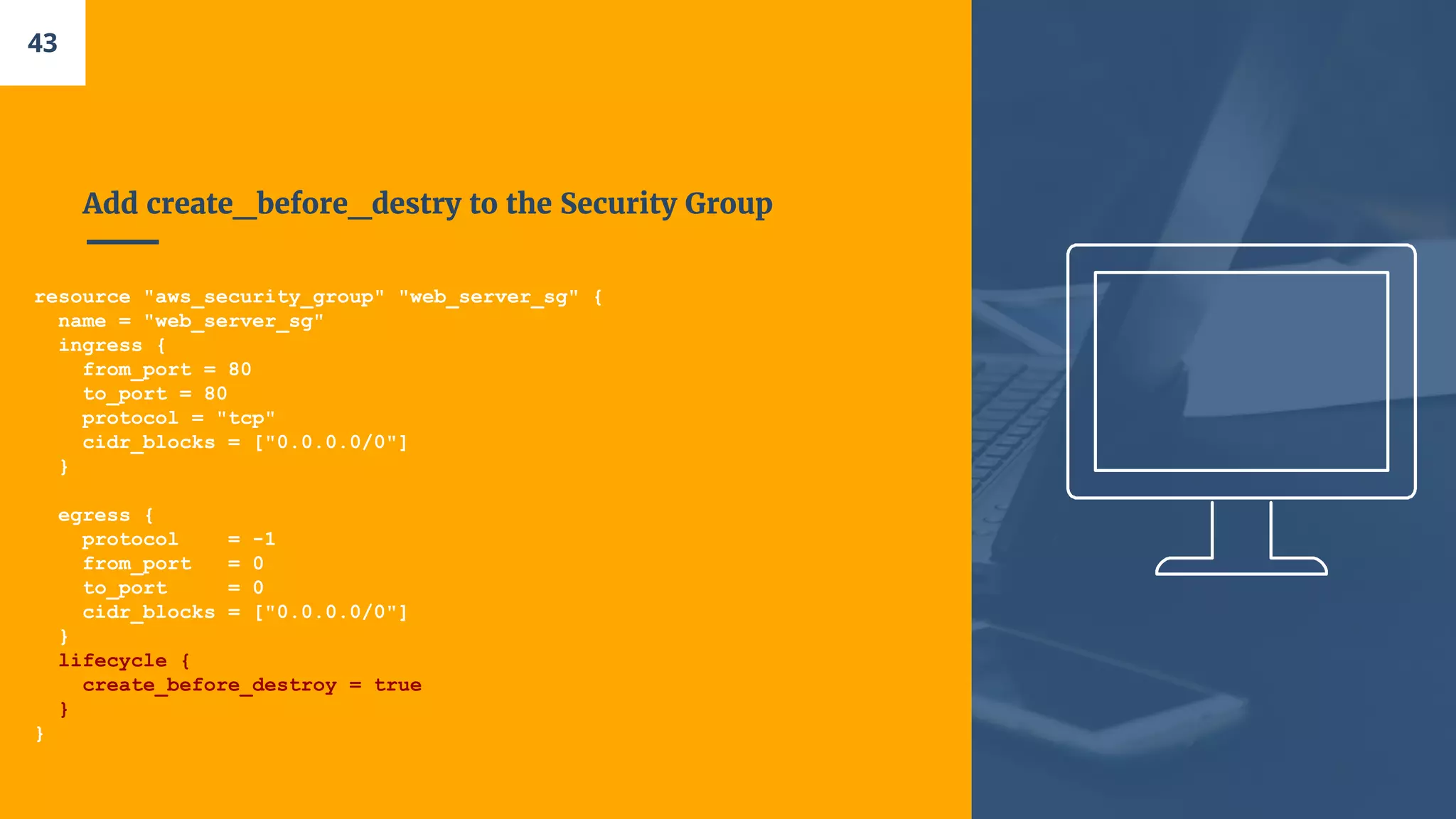 Add create_before_destry to the Security Group
resource "aws_security_group" "web_server_sg" {
name = "web_server_sg"
ingress {
from_port = 80
to_port = 80
protocol = "tcp"
cidr_blocks = ["0.0.0.0/0"]
}
egress {
protocol = -1
from_port = 0
to_port = 0
cidr_blocks = ["0.0.0.0/0"]
}
lifecycle {
create_before_destroy = true
}
}
43
 
