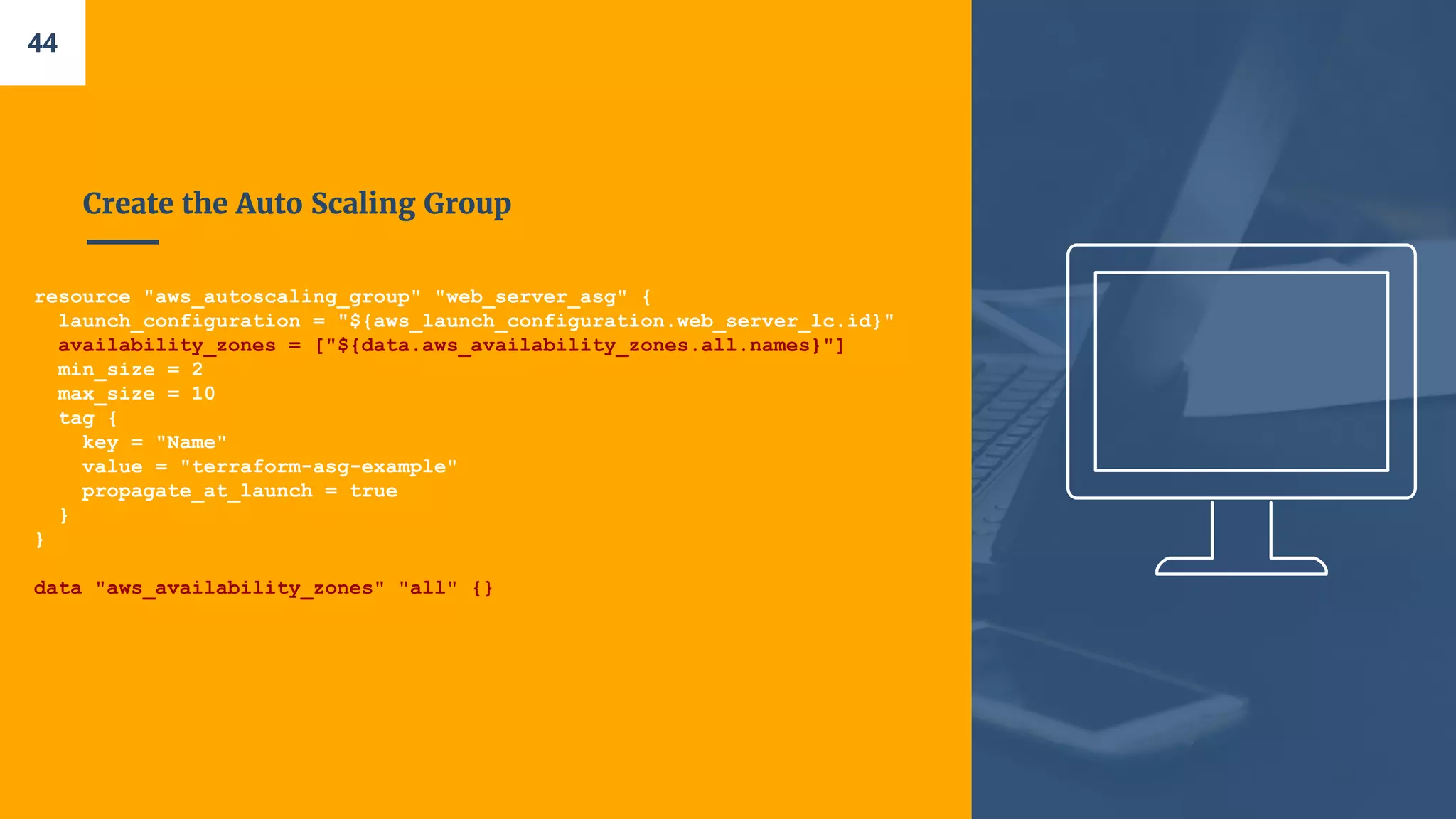 Create the Auto Scaling Group
resource "aws_autoscaling_group" "web_server_asg" {
launch_configuration = "${aws_launch_configuration.web_server_lc.id}"
availability_zones = ["${data.aws_availability_zones.all.names}"]
min_size = 2
max_size = 10
tag {
key = "Name"
value = "terraform-asg-example"
propagate_at_launch = true
}
}
data "aws_availability_zones" "all" {}
44
 