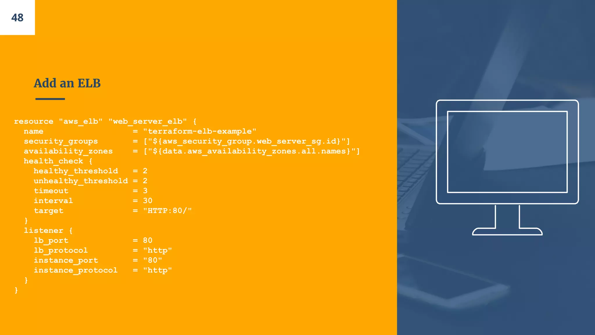 Add an ELB
resource "aws_elb" "web_server_elb" {
name = "terraform-elb-example"
security_groups = ["${aws_security_group.web_server_sg.id}"]
availability_zones = ["${data.aws_availability_zones.all.names}"]
health_check {
healthy_threshold = 2
unhealthy_threshold = 2
timeout = 3
interval = 30
target = "HTTP:80/"
}
listener {
lb_port = 80
lb_protocol = "http"
instance_port = "80"
instance_protocol = "http"
}
}
48
 