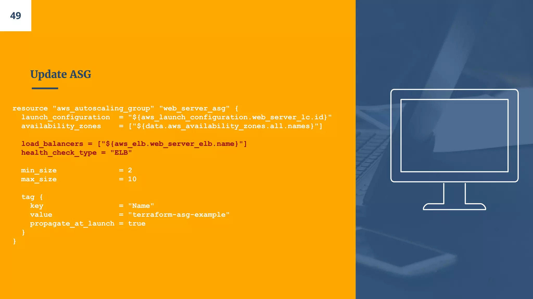 Update ASG
resource "aws_autoscaling_group" "web_server_asg" {
launch_configuration = "${aws_launch_configuration.web_server_lc.id}"
availability_zones = ["${data.aws_availability_zones.all.names}"]
load_balancers = ["${aws_elb.web_server_elb.name}"]
health_check_type = "ELB"
min_size = 2
max_size = 10
tag {
key = "Name"
value = "terraform-asg-example"
propagate_at_launch = true
}
}
49
 
