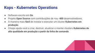 Kops - Kubernetes Operations
● Software escrito em Go.
● Projeto Open Source com contribuições de +ou- 400 desenvolvedores.
● A maneira mais fácil de instalar e executar um cluster Kubernetes em
produção.
● O kops ajuda você a criar, destruir, atualizar e manter clusters Kubernetes de
alta qualidade em produção a partir da linha de comando.
 